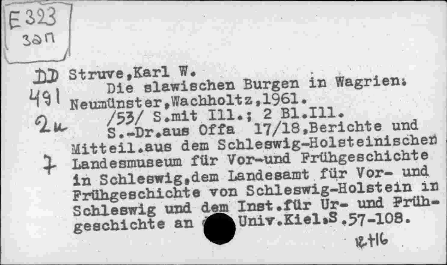 ﻿
T)D Struve »Karl W.	•
JTi Die slawischen Burgen in Wagrienj 111 Neumünster»Wachholtz,1961.
C\ ,	/53/ S.mit Ill.-, 2 Bl.Ill.
S. -Dr. aus Of fa 17/18 .Berichte und Mitt eil.aus dem Schleswig-Holsteinischer) t 1 Landesmuseum für Vor-und Frühgeschichte in Schleswig.dem Landesamt für Vor- und Frühgeschichte von Schleswig-Holstein in Schleswig und dem Inst.für Ur- und Frühgeschichte an	Univ.Kiel»3,57-108.
Univ.Kiel»3,57-108.